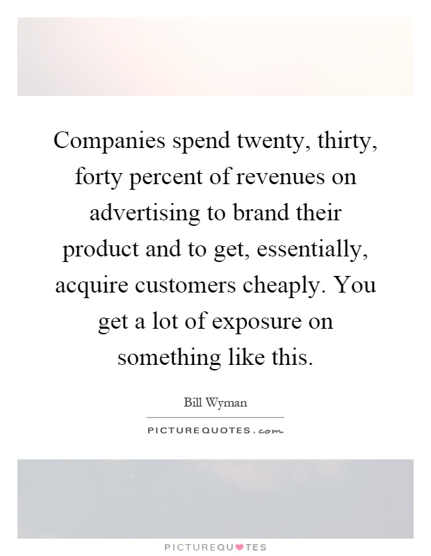 Companies spend twenty, thirty, forty percent of revenues on advertising to brand their product and to get, essentially, acquire customers cheaply. You get a lot of exposure on something like this Picture Quote #1