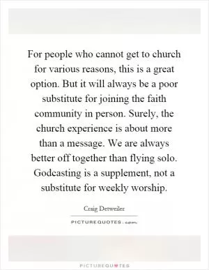 For people who cannot get to church for various reasons, this is a great option. But it will always be a poor substitute for joining the faith community in person. Surely, the church experience is about more than a message. We are always better off together than flying solo. Godcasting is a supplement, not a substitute for weekly worship Picture Quote #1