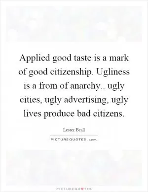 Applied good taste is a mark of good citizenship. Ugliness is a from of anarchy.. ugly cities, ugly advertising, ugly lives produce bad citizens Picture Quote #1