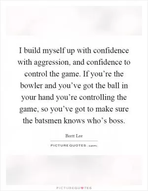 I build myself up with confidence with aggression, and confidence to control the game. If you’re the bowler and you’ve got the ball in your hand you’re controlling the game, so you’ve got to make sure the batsmen knows who’s boss Picture Quote #1