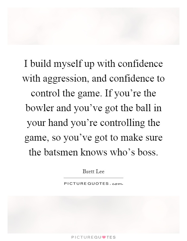 I build myself up with confidence with aggression, and confidence to control the game. If you're the bowler and you've got the ball in your hand you're controlling the game, so you've got to make sure the batsmen knows who's boss Picture Quote #1
