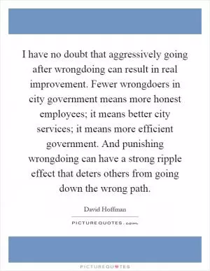 I have no doubt that aggressively going after wrongdoing can result in real improvement. Fewer wrongdoers in city government means more honest employees; it means better city services; it means more efficient government. And punishing wrongdoing can have a strong ripple effect that deters others from going down the wrong path Picture Quote #1