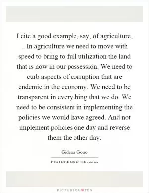 I cite a good example, say, of agriculture,.. In agriculture we need to move with speed to bring to full utilization the land that is now in our possession. We need to curb aspects of corruption that are endemic in the economy. We need to be transparent in everything that we do. We need to be consistent in implementing the policies we would have agreed. And not implement policies one day and reverse them the other day Picture Quote #1