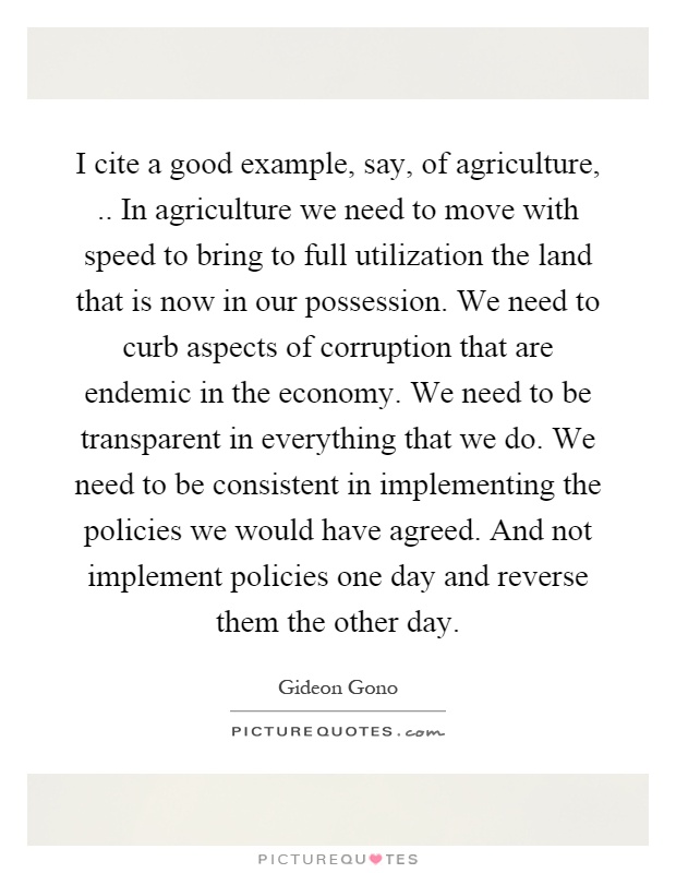 I cite a good example, say, of agriculture,.. In agriculture we need to move with speed to bring to full utilization the land that is now in our possession. We need to curb aspects of corruption that are endemic in the economy. We need to be transparent in everything that we do. We need to be consistent in implementing the policies we would have agreed. And not implement policies one day and reverse them the other day Picture Quote #1
