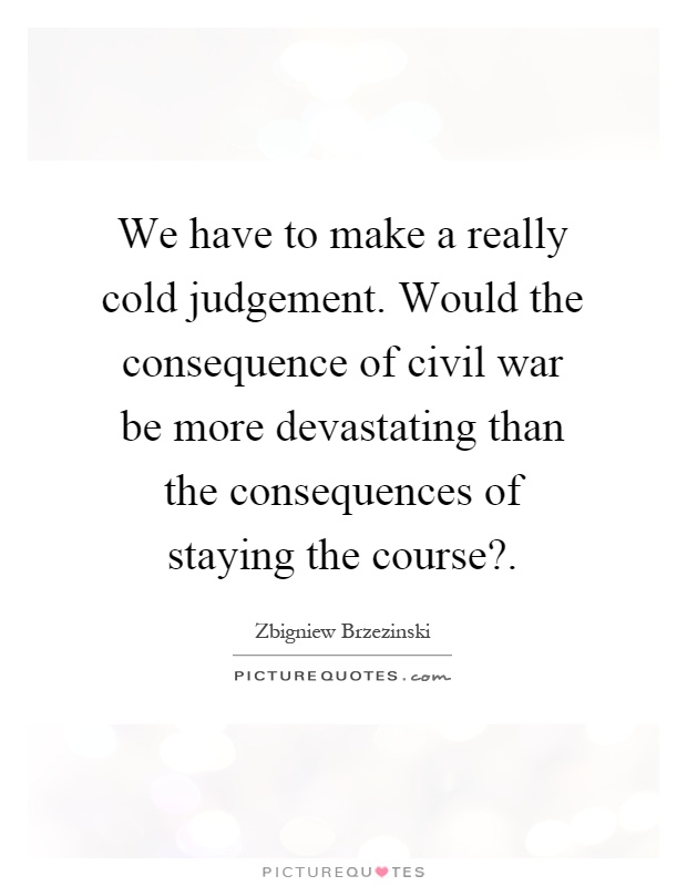 We have to make a really cold judgement. Would the consequence of civil war be more devastating than the consequences of staying the course? Picture Quote #1