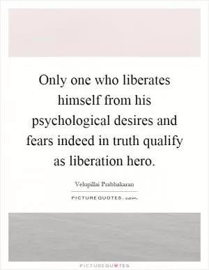 Only one who liberates himself from his psychological desires and fears indeed in truth qualify as liberation hero Picture Quote #1