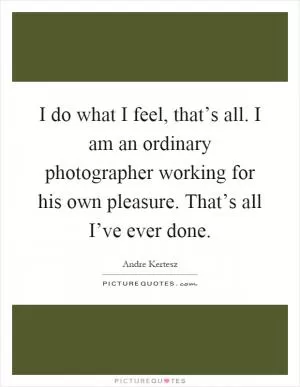 I do what I feel, that’s all. I am an ordinary photographer working for his own pleasure. That’s all I’ve ever done Picture Quote #1