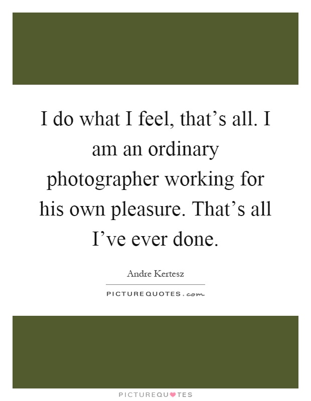I do what I feel, that's all. I am an ordinary photographer working for his own pleasure. That's all I've ever done Picture Quote #1
