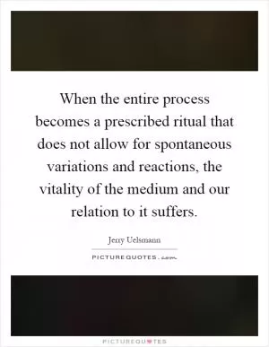 When the entire process becomes a prescribed ritual that does not allow for spontaneous variations and reactions, the vitality of the medium and our relation to it suffers Picture Quote #1