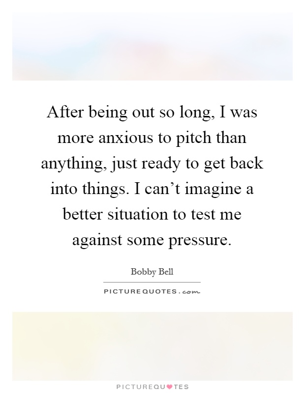 After being out so long, I was more anxious to pitch than anything, just ready to get back into things. I can't imagine a better situation to test me against some pressure Picture Quote #1