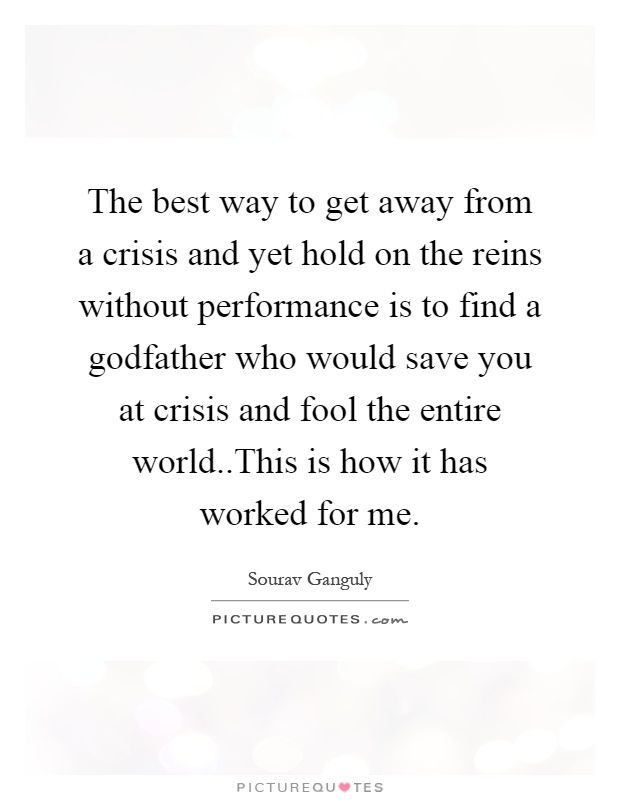 The best way to get away from a crisis and yet hold on the reins without performance is to find a godfather who would save you at crisis and fool the entire world..This is how it has worked for me Picture Quote #1