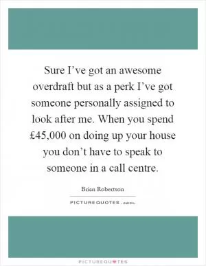 Sure I’ve got an awesome overdraft but as a perk I’ve got someone personally assigned to look after me. When you spend £45,000 on doing up your house you don’t have to speak to someone in a call centre Picture Quote #1