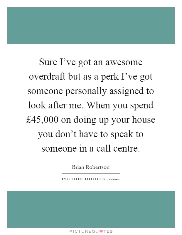 Sure I've got an awesome overdraft but as a perk I've got someone personally assigned to look after me. When you spend £45,000 on doing up your house you don't have to speak to someone in a call centre Picture Quote #1