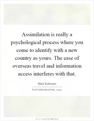 Assimilation is really a psychological process where you come to identify with a new country as yours. The ease of overseas travel and information access interferes with that Picture Quote #1