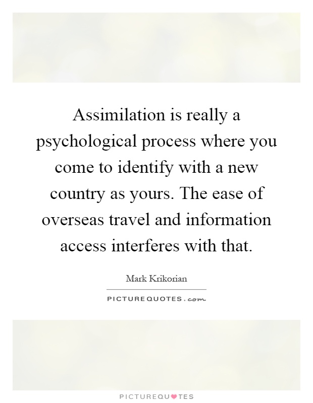 Assimilation is really a psychological process where you come to identify with a new country as yours. The ease of overseas travel and information access interferes with that Picture Quote #1