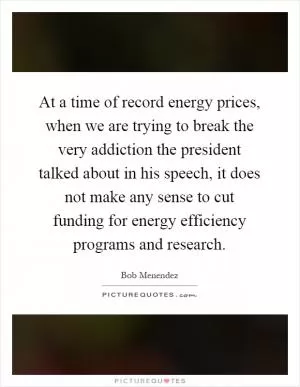 At a time of record energy prices, when we are trying to break the very addiction the president talked about in his speech, it does not make any sense to cut funding for energy efficiency programs and research Picture Quote #1