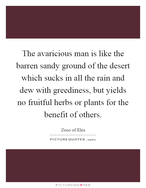 The avaricious man is like the barren sandy ground of the desert which sucks in all the rain and dew with greediness, but yields no fruitful herbs or plants for the benefit of others Picture Quote #1