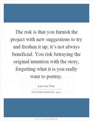 The risk is that you furnish the project with new suggestions to try and freshen it up; it’s not always beneficial. You risk betraying the original intention with the story, forgetting what it is you really want to portray Picture Quote #1