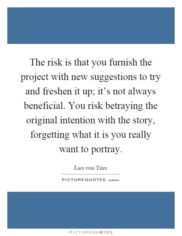 The risk is that you furnish the project with new suggestions to try and freshen it up; it's not always beneficial. You risk betraying the original intention with the story, forgetting what it is you really want to portray Picture Quote #1