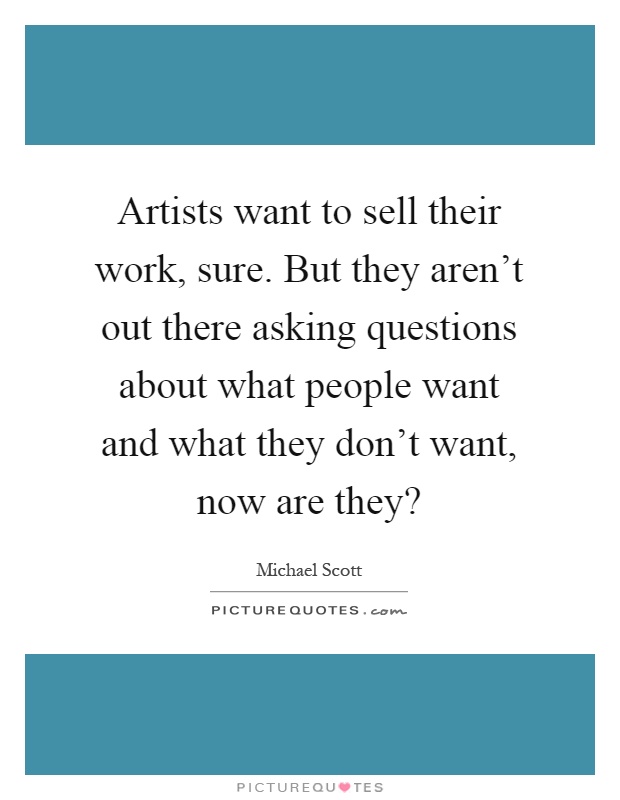 Artists want to sell their work, sure. But they aren't out there asking questions about what people want and what they don't want, now are they? Picture Quote #1