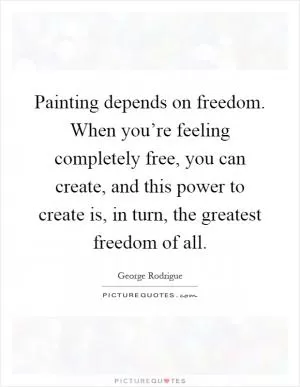 Painting depends on freedom. When you’re feeling completely free, you can create, and this power to create is, in turn, the greatest freedom of all Picture Quote #1