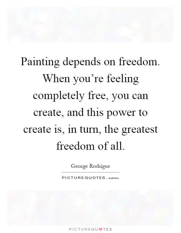 Painting depends on freedom. When you're feeling completely free, you can create, and this power to create is, in turn, the greatest freedom of all Picture Quote #1