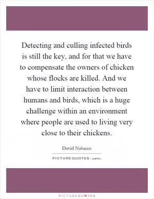 Detecting and culling infected birds is still the key, and for that we have to compensate the owners of chicken whose flocks are killed. And we have to limit interaction between humans and birds, which is a huge challenge within an environment where people are used to living very close to their chickens Picture Quote #1