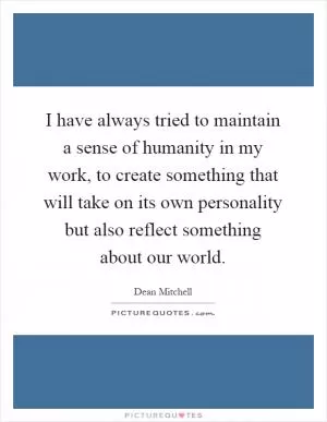 I have always tried to maintain a sense of humanity in my work, to create something that will take on its own personality but also reflect something about our world Picture Quote #1