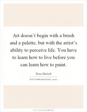 Art doesn’t begin with a brush and a palette, but with the artist’s ability to perceive life. You have to learn how to live before you can learn how to paint Picture Quote #1