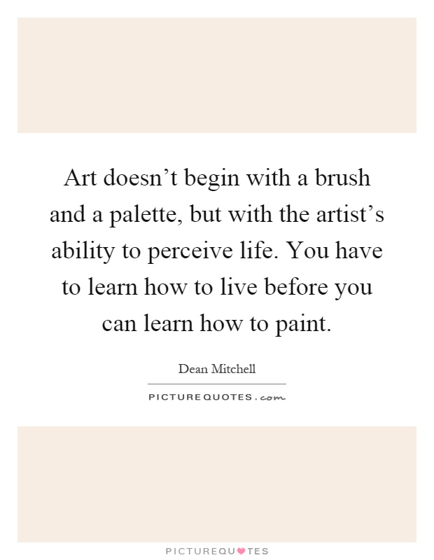 Art doesn't begin with a brush and a palette, but with the artist's ability to perceive life. You have to learn how to live before you can learn how to paint Picture Quote #1