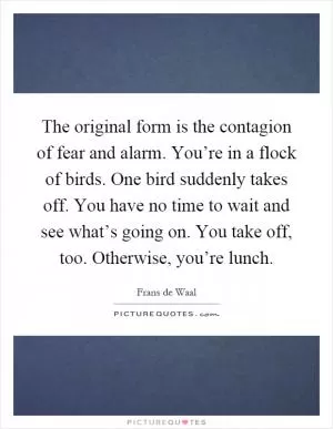 The original form is the contagion of fear and alarm. You’re in a flock of birds. One bird suddenly takes off. You have no time to wait and see what’s going on. You take off, too. Otherwise, you’re lunch Picture Quote #1