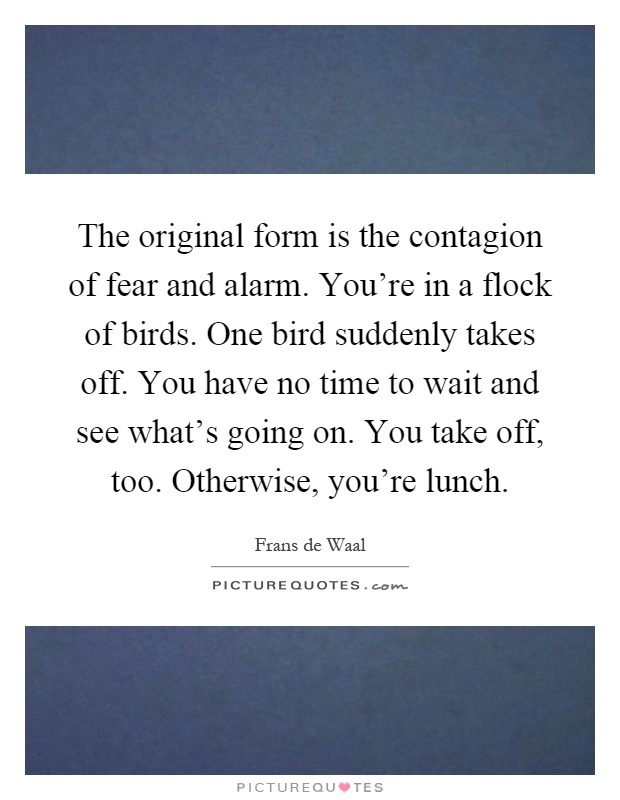 The original form is the contagion of fear and alarm. You're in a flock of birds. One bird suddenly takes off. You have no time to wait and see what's going on. You take off, too. Otherwise, you're lunch Picture Quote #1