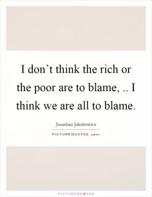 I don’t think the rich or the poor are to blame,.. I think we are all to blame Picture Quote #1