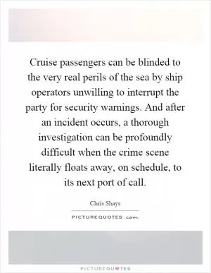 Cruise passengers can be blinded to the very real perils of the sea by ship operators unwilling to interrupt the party for security warnings. And after an incident occurs, a thorough investigation can be profoundly difficult when the crime scene literally floats away, on schedule, to its next port of call Picture Quote #1