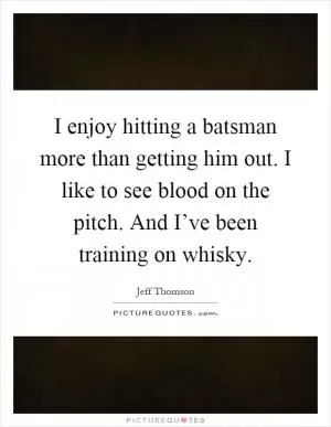 I enjoy hitting a batsman more than getting him out. I like to see blood on the pitch. And I’ve been training on whisky Picture Quote #1