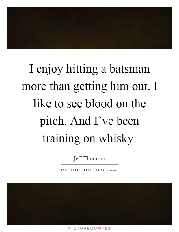 I enjoy hitting a batsman more than getting him out. I like to see blood on the pitch. And I've been training on whisky Picture Quote #1