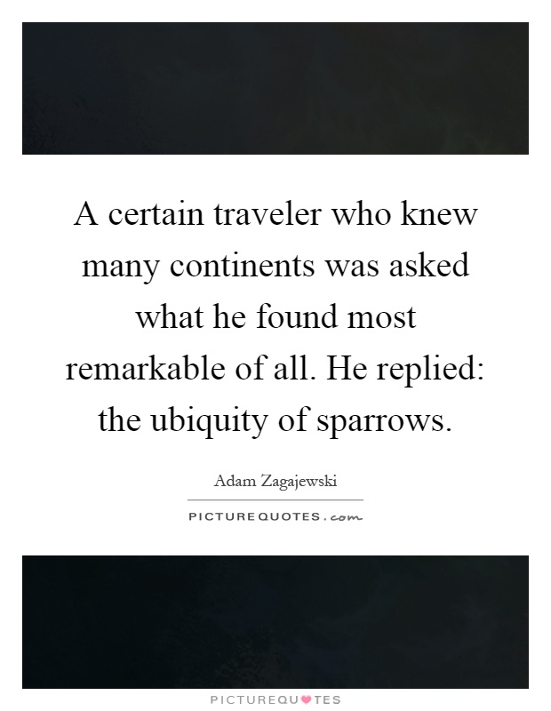 A certain traveler who knew many continents was asked what he found most remarkable of all. He replied: the ubiquity of sparrows Picture Quote #1