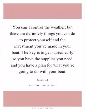 You can’t control the weather, but there are definitely things you can do to protect yourself and the investment you’ve made in your boat. The key is to get started early so you have the supplies you need and you have a plan for what you’re going to do with your boat Picture Quote #1