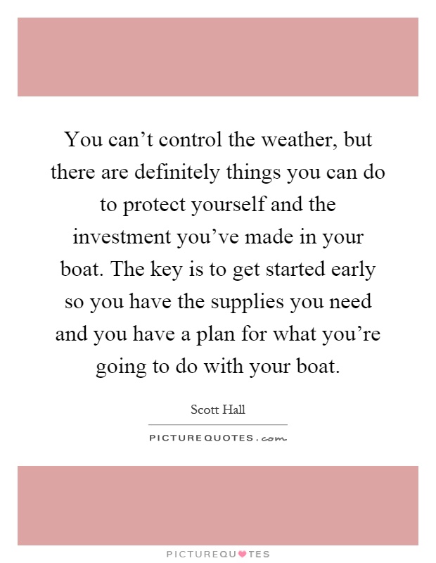 You can't control the weather, but there are definitely things you can do to protect yourself and the investment you've made in your boat. The key is to get started early so you have the supplies you need and you have a plan for what you're going to do with your boat Picture Quote #1