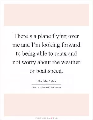 There’s a plane flying over me and I’m looking forward to being able to relax and not worry about the weather or boat speed Picture Quote #1