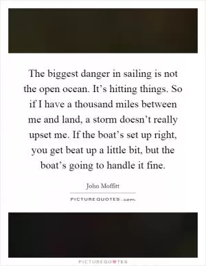 The biggest danger in sailing is not the open ocean. It’s hitting things. So if I have a thousand miles between me and land, a storm doesn’t really upset me. If the boat’s set up right, you get beat up a little bit, but the boat’s going to handle it fine Picture Quote #1