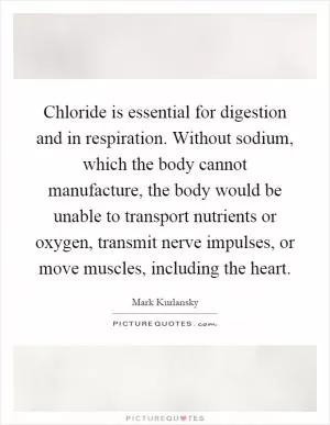 Chloride is essential for digestion and in respiration. Without sodium, which the body cannot manufacture, the body would be unable to transport nutrients or oxygen, transmit nerve impulses, or move muscles, including the heart Picture Quote #1