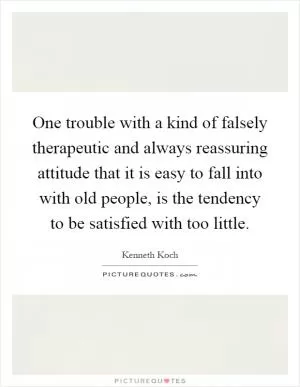 One trouble with a kind of falsely therapeutic and always reassuring attitude that it is easy to fall into with old people, is the tendency to be satisfied with too little Picture Quote #1