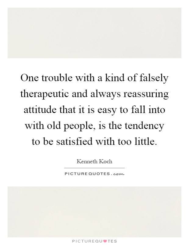 One trouble with a kind of falsely therapeutic and always reassuring attitude that it is easy to fall into with old people, is the tendency to be satisfied with too little Picture Quote #1