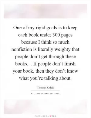 One of my rigid goals is to keep each book under 300 pages because I think so much nonfiction is literally weighty that people don’t get through these books,.. If people don’t finish your book, then they don’t know what you’re talking about Picture Quote #1