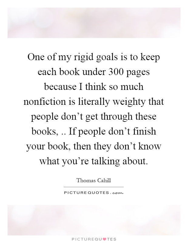 One of my rigid goals is to keep each book under 300 pages because I think so much nonfiction is literally weighty that people don't get through these books,.. If people don't finish your book, then they don't know what you're talking about Picture Quote #1