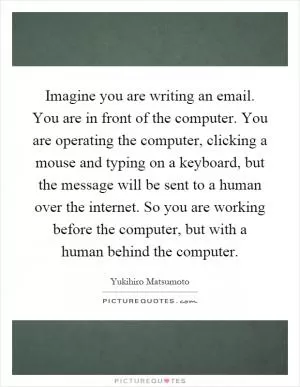 Imagine you are writing an email. You are in front of the computer. You are operating the computer, clicking a mouse and typing on a keyboard, but the message will be sent to a human over the internet. So you are working before the computer, but with a human behind the computer Picture Quote #1
