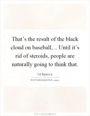 That’s the result of the black cloud on baseball,.. Until it’s rid of steroids, people are naturally going to think that Picture Quote #1