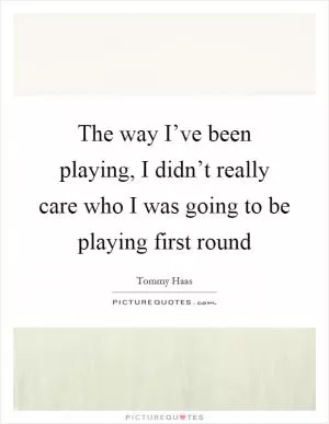 The way I’ve been playing, I didn’t really care who I was going to be playing first round Picture Quote #1