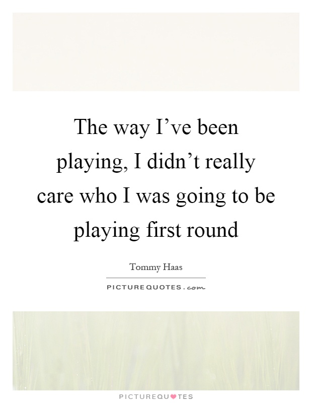The way I've been playing, I didn't really care who I was going to be playing first round Picture Quote #1